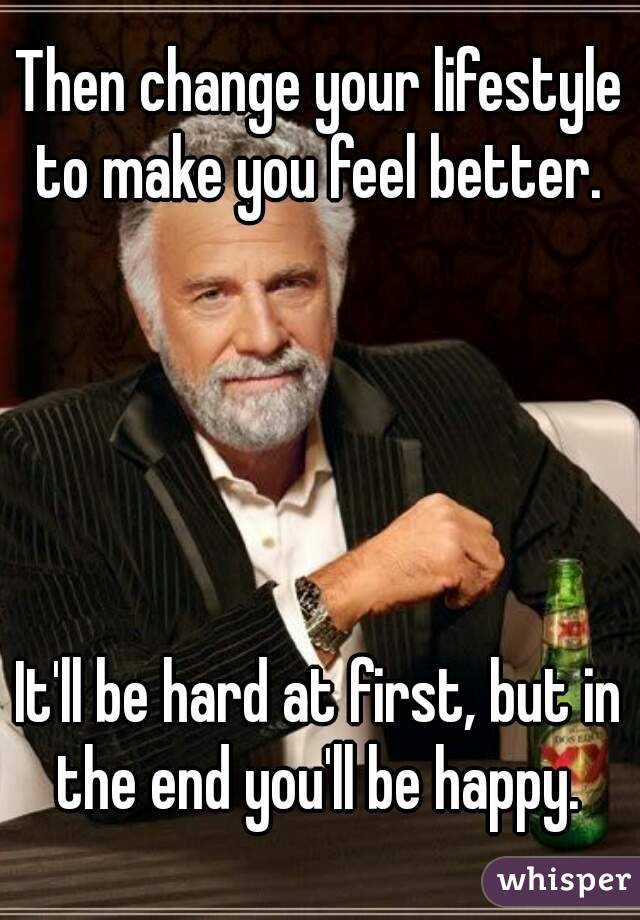 Then change your lifestyle to make you feel better. 





It'll be hard at first, but in the end you'll be happy. 