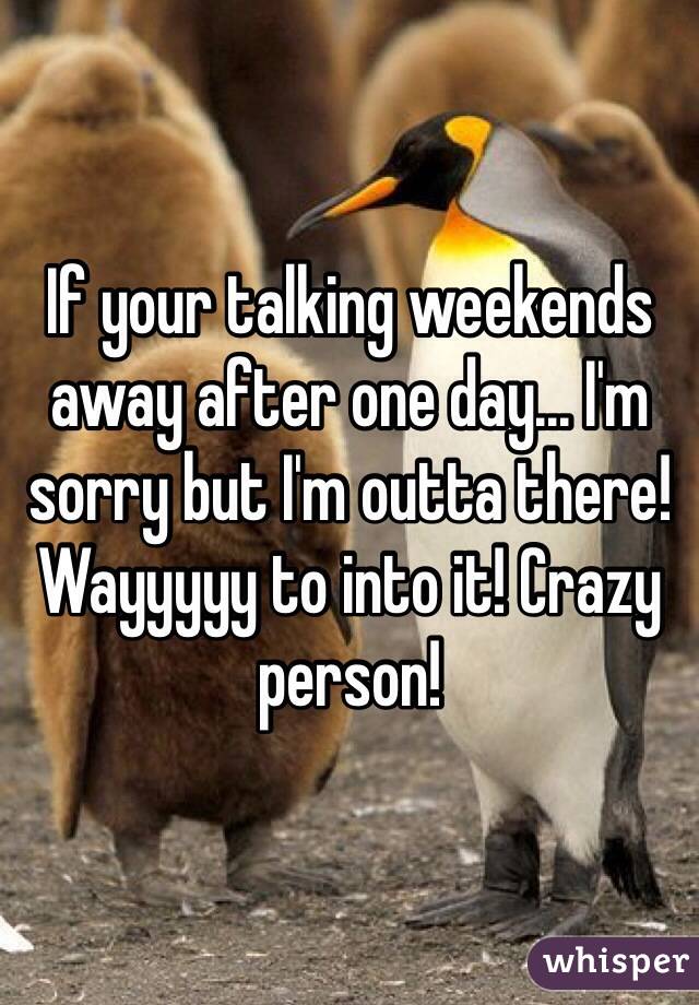 If your talking weekends away after one day... I'm sorry but I'm outta there! Wayyyyy to into it! Crazy person! 