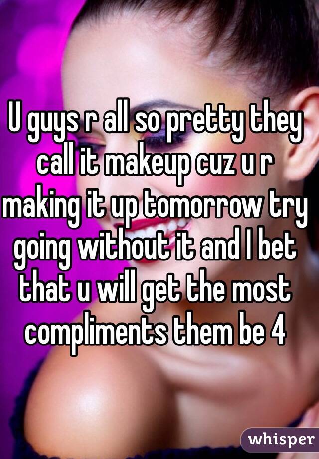 U guys r all so pretty they call it makeup cuz u r making it up tomorrow try going without it and I bet that u will get the most compliments them be 4