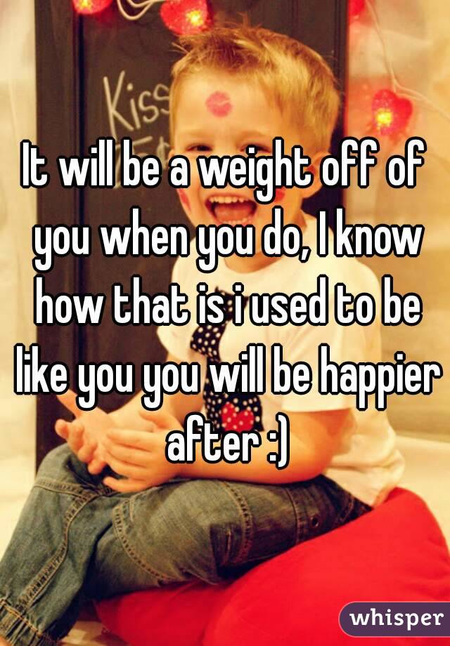 It will be a weight off of you when you do, I know how that is i used to be like you you will be happier after :)
