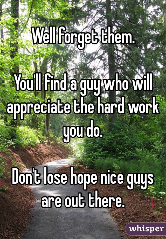 Well forget them.

You'll find a guy who will appreciate the hard work you do. 

Don't lose hope nice guys are out there. 