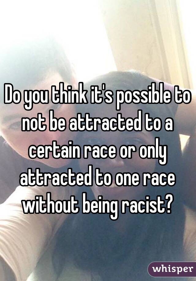 Do you think it's possible to not be attracted to a certain race or only attracted to one race without being racist?