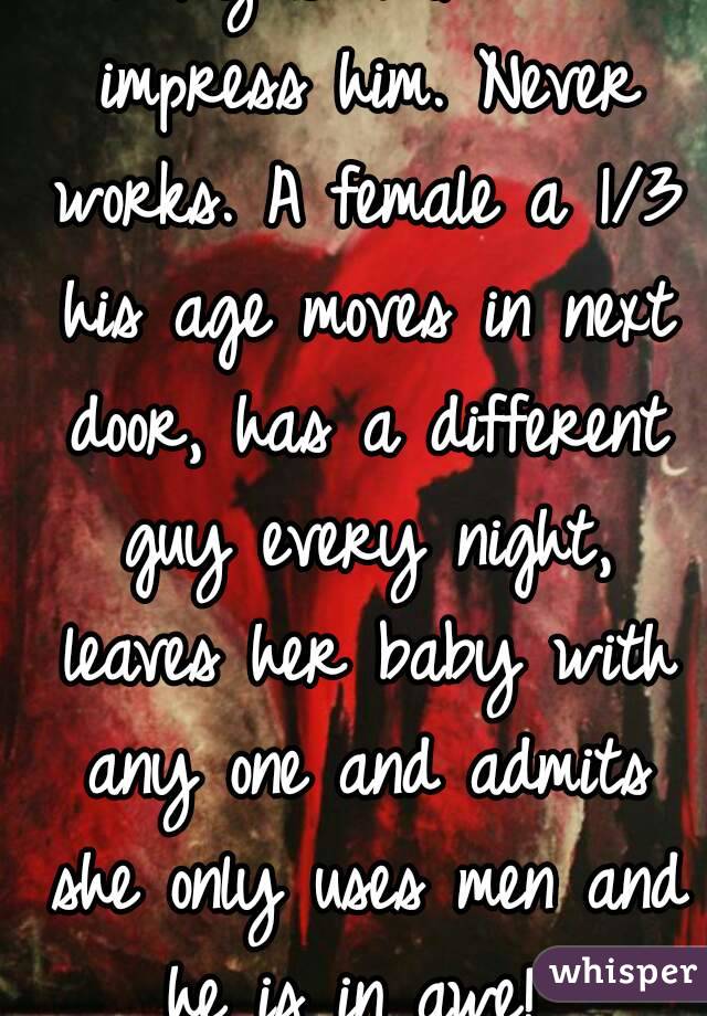 I try so hard to impress him. Never works. A female a 1/3 his age moves in next door, has a different guy every night, leaves her baby with any one and admits she only uses men and he is in awe! 