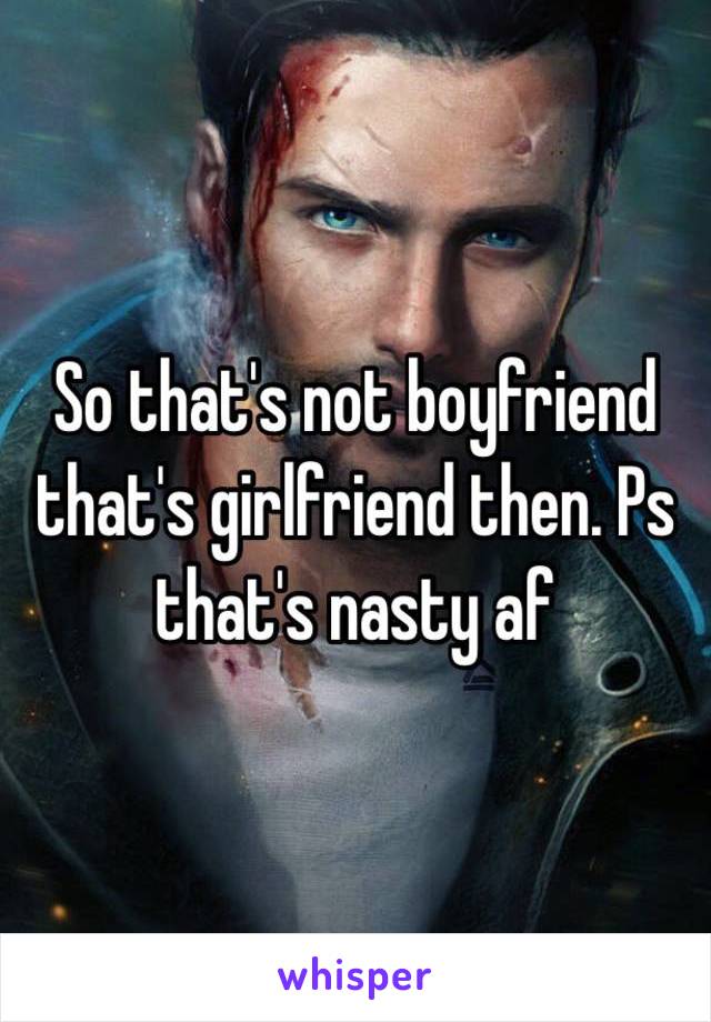 So that's not boyfriend that's girlfriend then. Ps that's nasty af