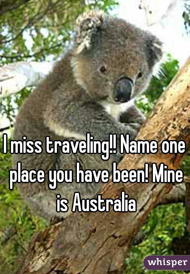 I miss traveling!! Name one place you have been! Mine is Australia