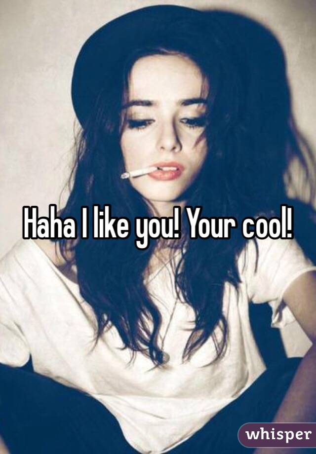 Haha I like you! Your cool!