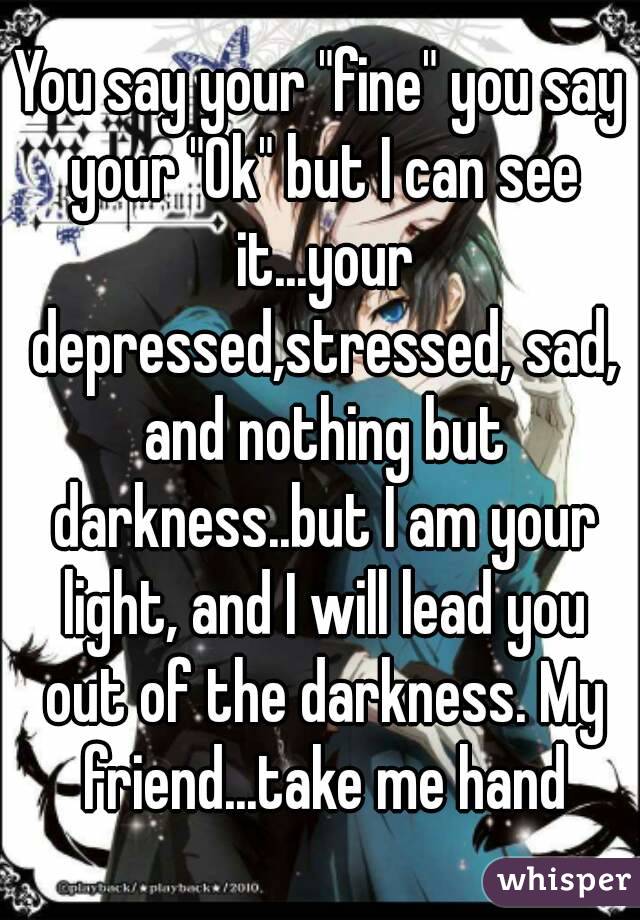 You say your "fine" you say your "Ok" but I can see it...your depressed,stressed, sad, and nothing but darkness..but I am your light, and I will lead you out of the darkness. My friend...take me hand