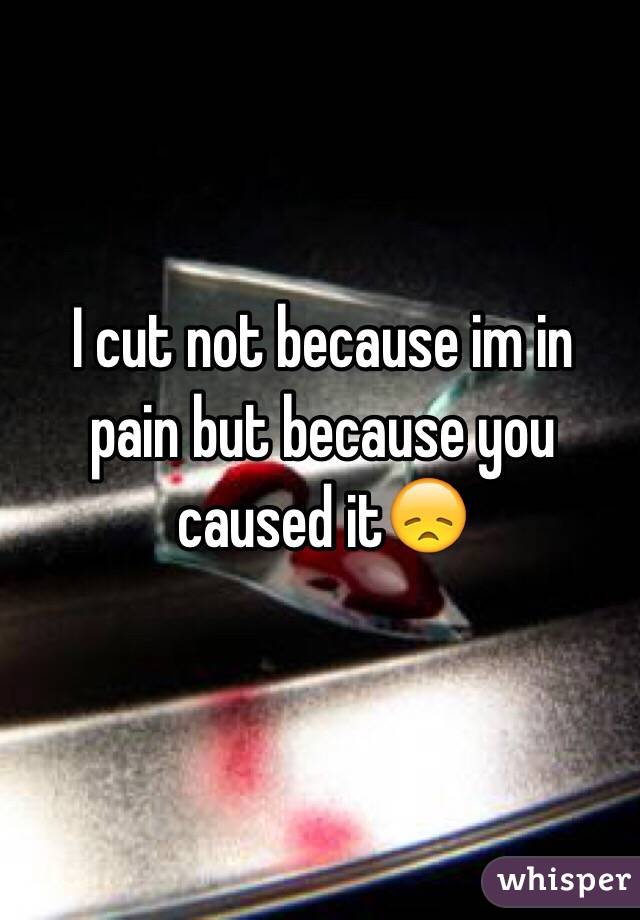  I cut not because im in pain but because you caused it😞