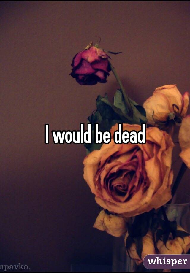 I would be dead