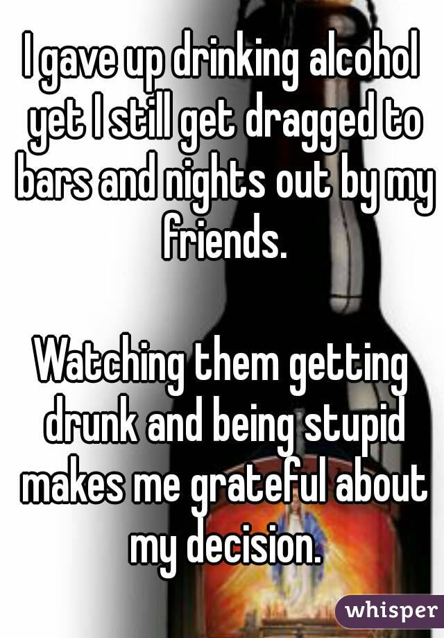 I gave up drinking alcohol yet I still get dragged to bars and nights out by my friends.

Watching them getting drunk and being stupid makes me grateful about my decision.