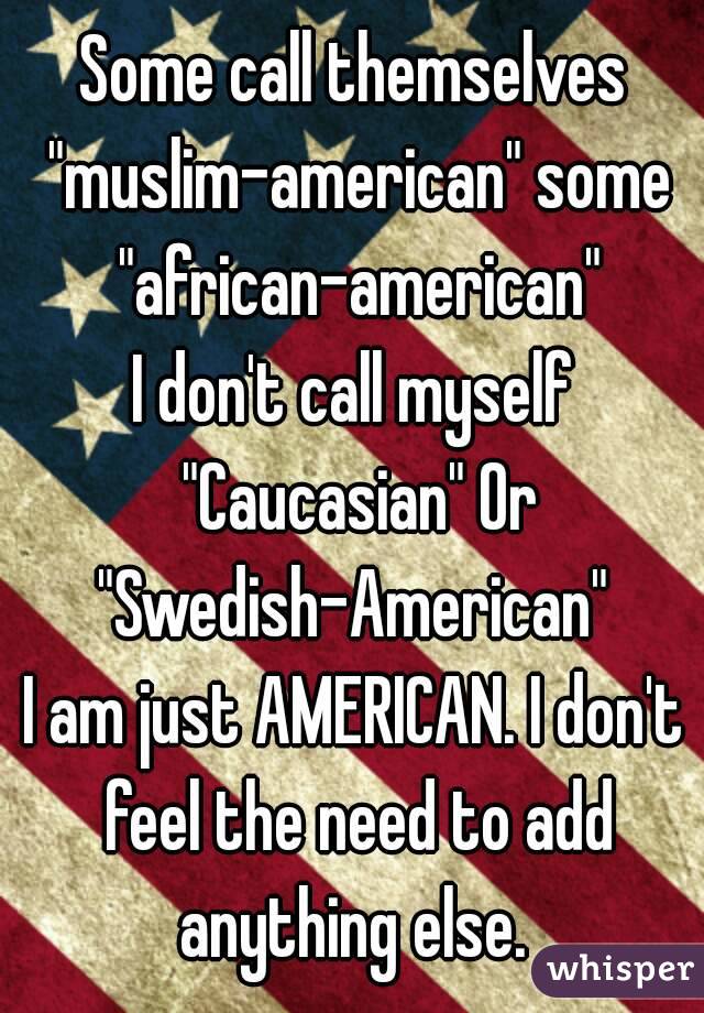 Some call themselves "muslim-american" some "african-american"
I don't call myself "Caucasian" Or "Swedish-American" 
I am just AMERICAN. I don't feel the need to add anything else. 