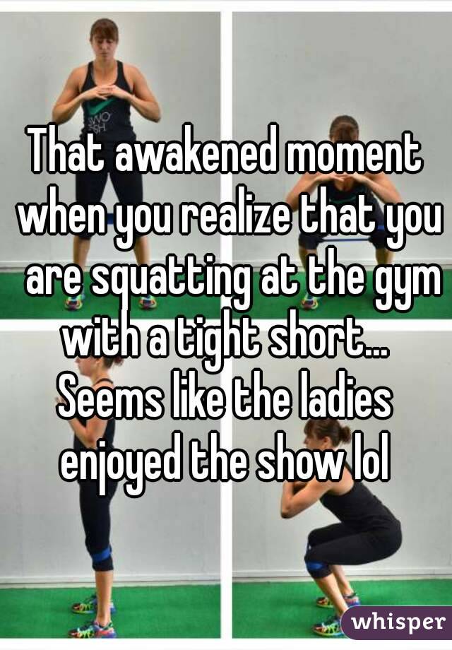 That awakened moment when you realize that you  are squatting at the gym with a tight short... 
Seems like the ladies enjoyed the show lol 