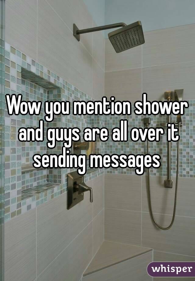 Wow you mention shower and guys are all over it sending messages 