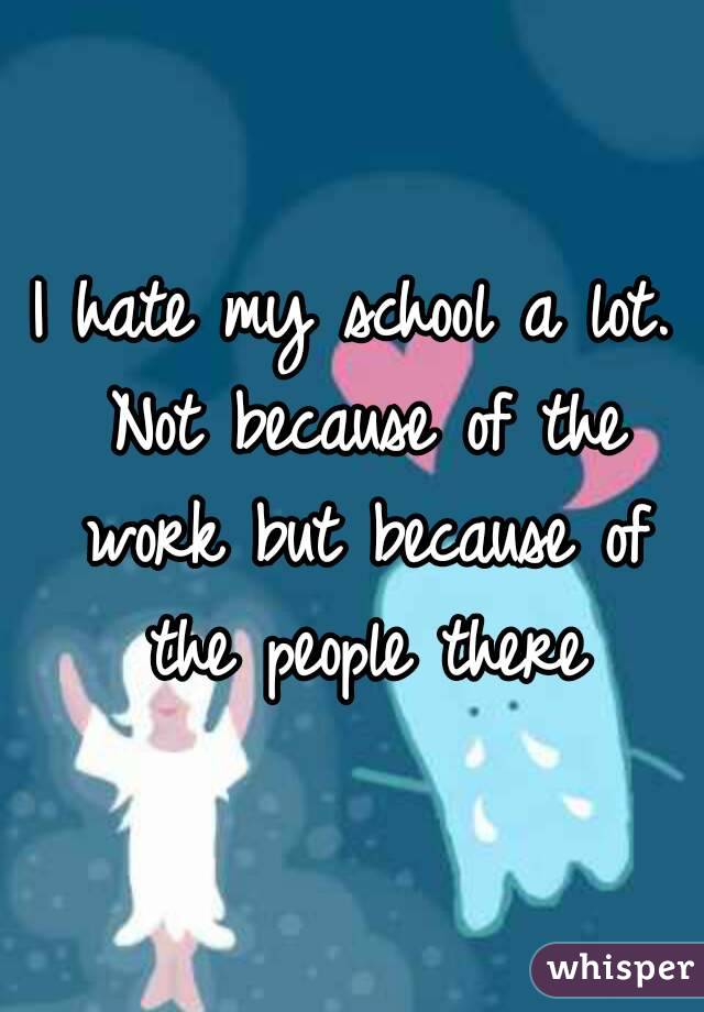 I hate my school a lot. Not because of the work but because of the people there