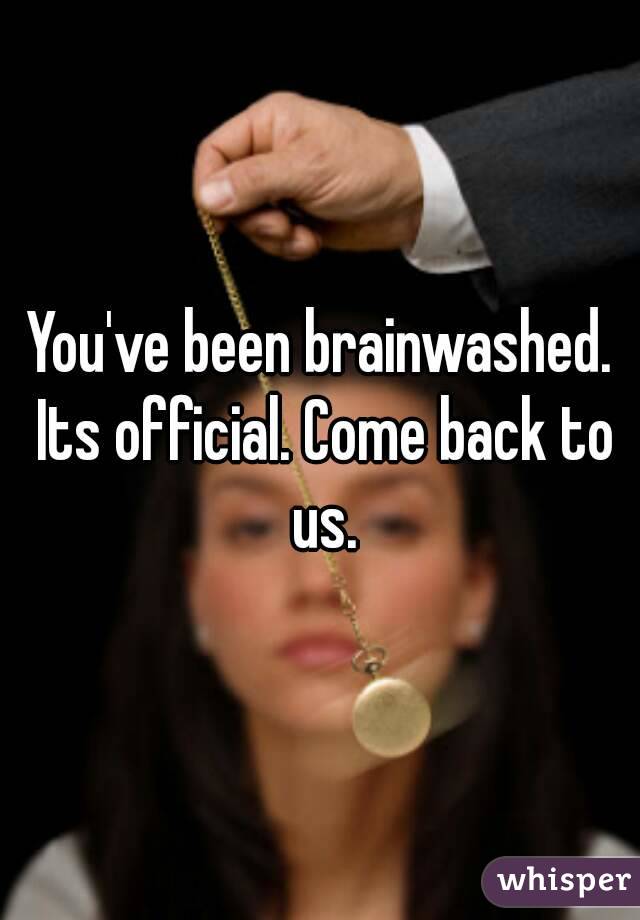 You've been brainwashed. Its official. Come back to us.