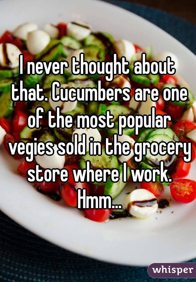 I never thought about that. Cucumbers are one of the most popular vegies sold in the grocery store where I work. Hmm...