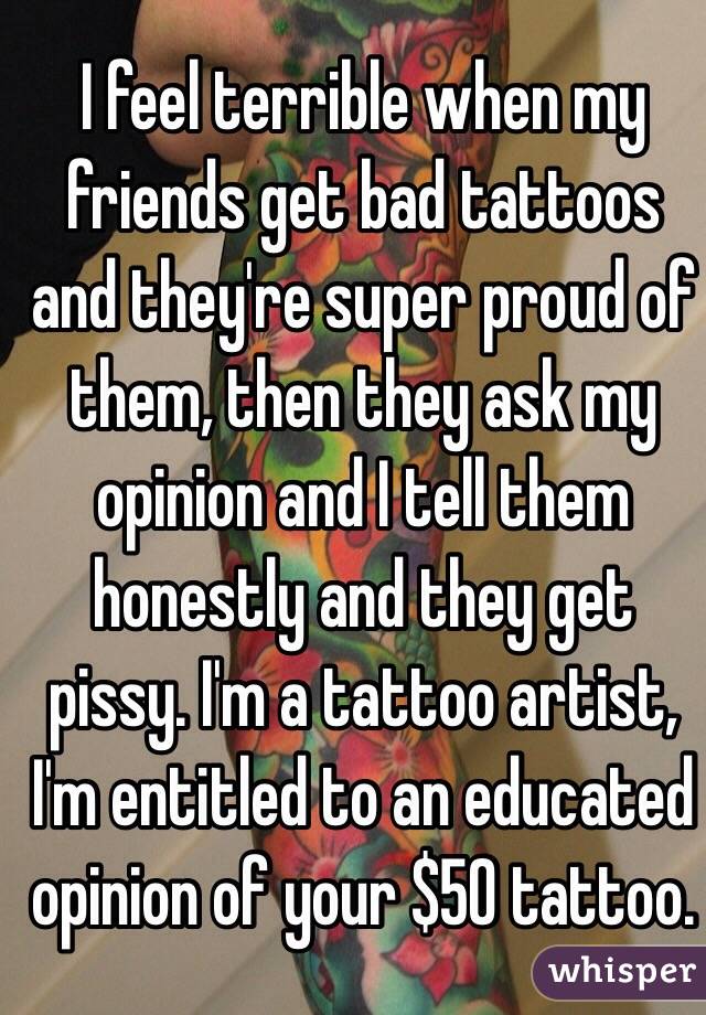 I feel terrible when my friends get bad tattoos and they're super proud of them, then they ask my opinion and I tell them honestly and they get pissy. I'm a tattoo artist, I'm entitled to an educated opinion of your $50 tattoo. 