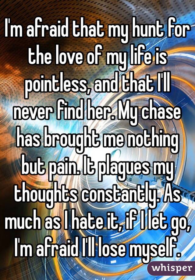 I'm afraid that my hunt for the love of my life is pointless, and that I'll never find her. My chase has brought me nothing but pain. It plagues my thoughts constantly. As much as I hate it, if I let go, I'm afraid I'll lose myself.