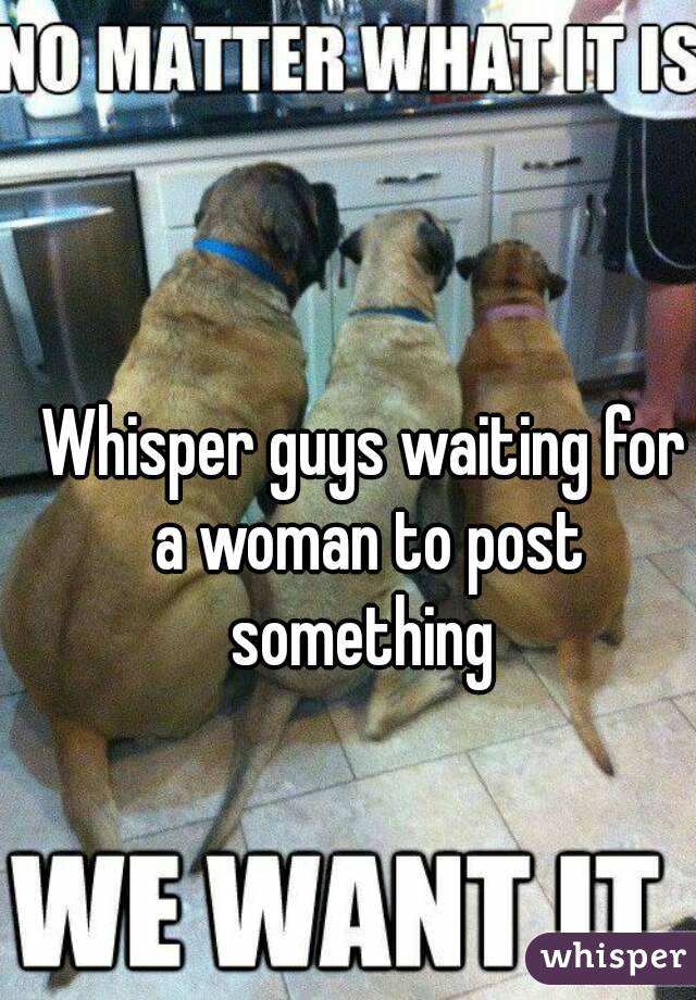 Whisper guys waiting for a woman to post something 