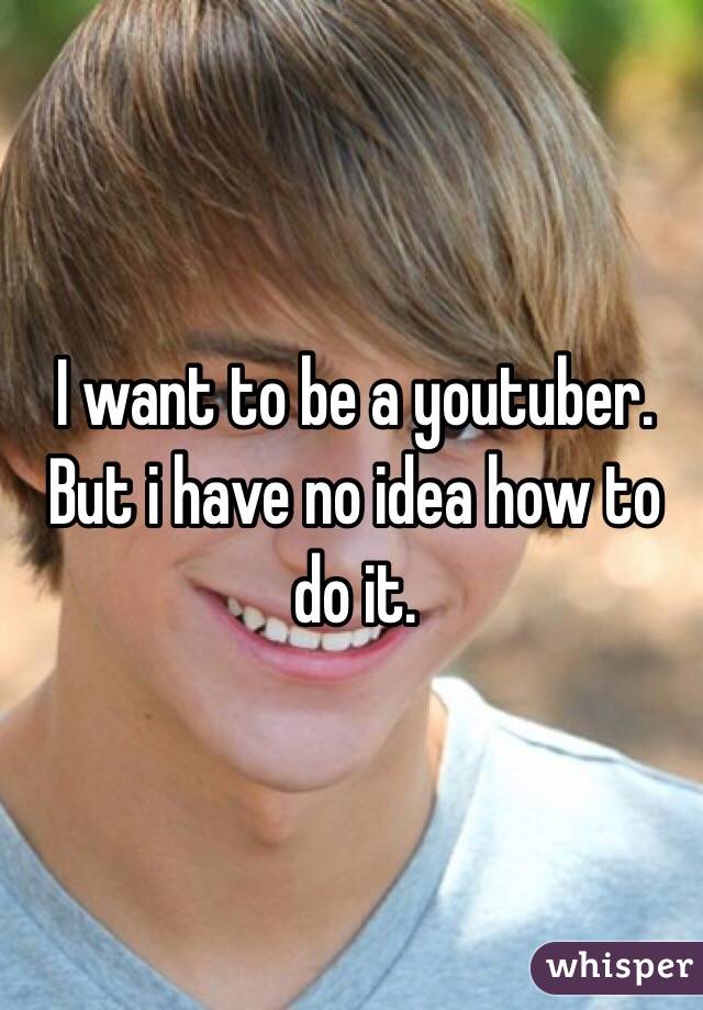 I want to be a youtuber. But i have no idea how to do it.