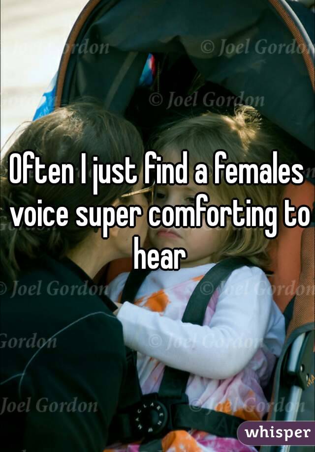 Often I just find a females voice super comforting to hear