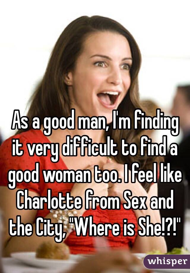 As a good man, I'm finding it very difficult to find a good woman too. I feel like Charlotte from Sex and the City, "Where is She!?!"