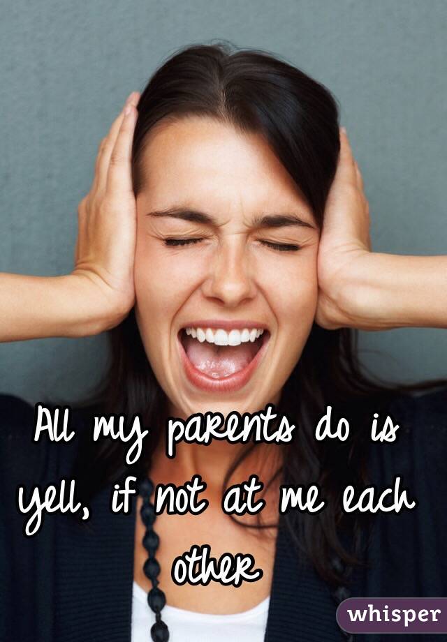 All my parents do is yell, if not at me each other
