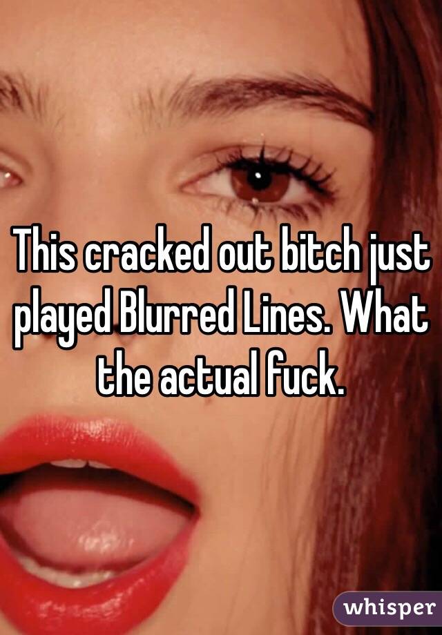 This cracked out bitch just played Blurred Lines. What the actual fuck. 