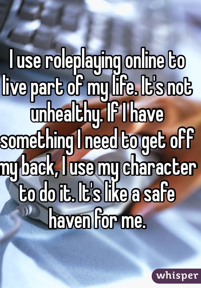 I use roleplaying online to live part of my life. It's not unhealthy. If I have something I need to get off my back, I use my character to do it. It's like a safe haven for me. 