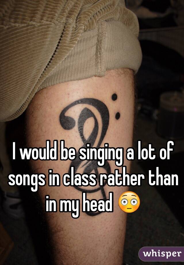 I would be singing a lot of songs in class rather than in my head 😳