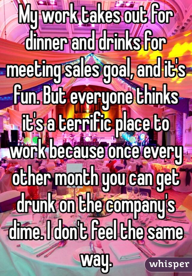 My work takes out for dinner and drinks for meeting sales goal, and it's fun. But everyone thinks it's a terrific place to work because once every other month you can get drunk on the company's dime. I don't feel the same way. 