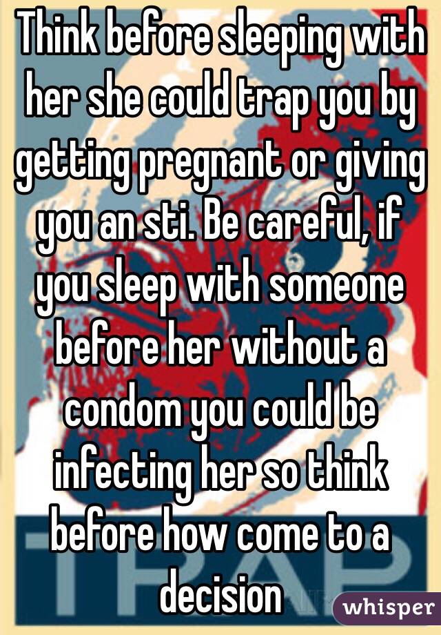 Think before sleeping with her she could trap you by getting pregnant or giving you an sti. Be careful, if you sleep with someone before her without a condom you could be infecting her so think before how come to a decision 