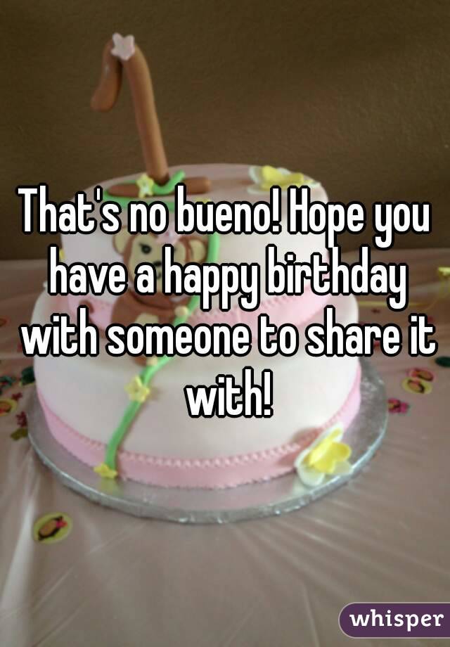 That's no bueno! Hope you have a happy birthday with someone to share it with!