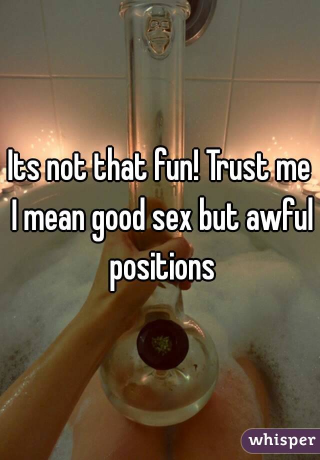 Its not that fun! Trust me I mean good sex but awful positions