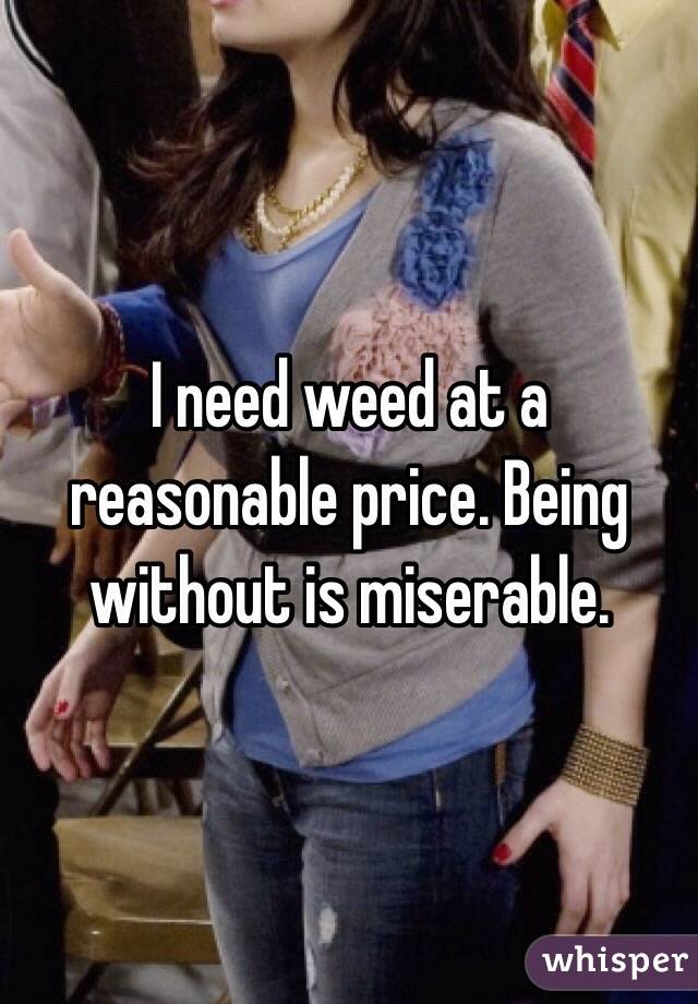 I need weed at a reasonable price. Being without is miserable. 