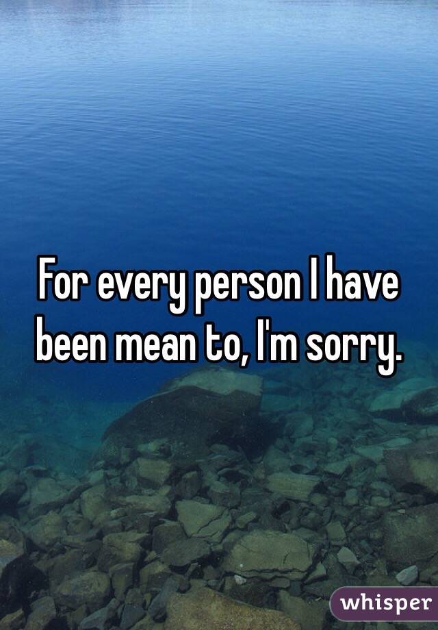 For every person I have been mean to, I'm sorry. 
