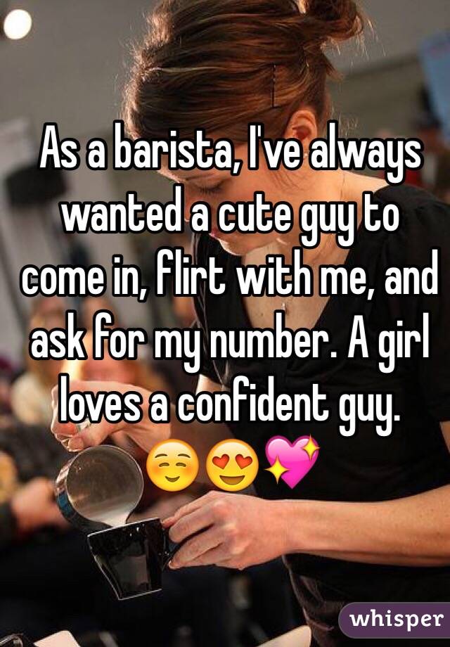 As a barista, I've always wanted a cute guy to come in, flirt with me, and ask for my number. A girl loves a confident guy.
 ☺️😍💖