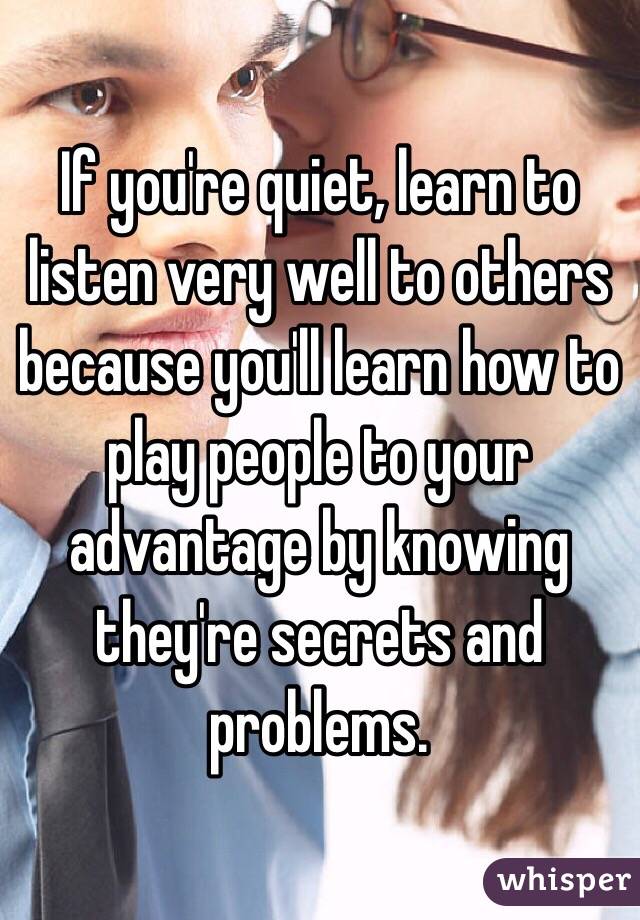 If you're quiet, learn to listen very well to others because you'll learn how to play people to your advantage by knowing they're secrets and problems.