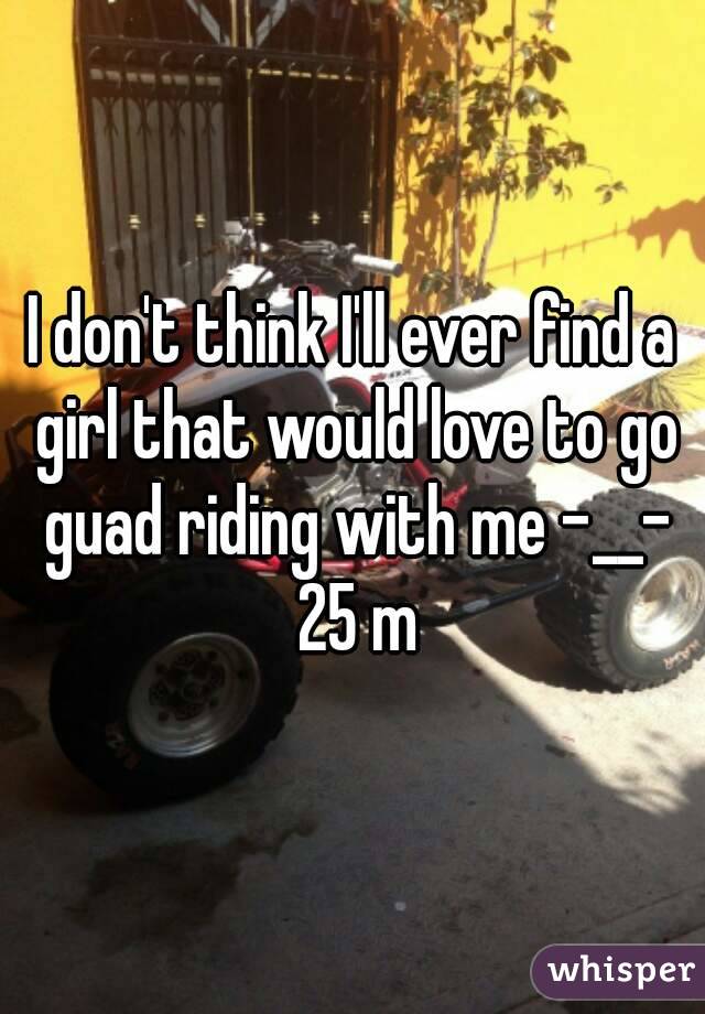 I don't think I'll ever find a girl that would love to go guad riding with me -__- 25 m