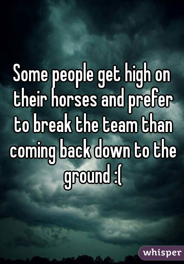 Some people get high on their horses and prefer to break the team than coming back down to the ground :(