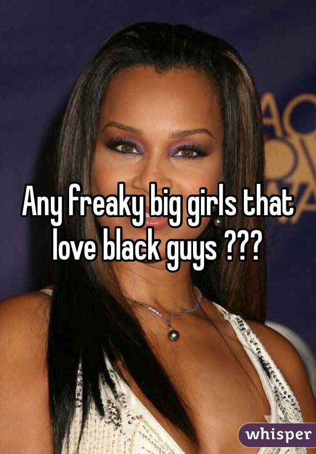 Any freaky big girls that love black guys ???
