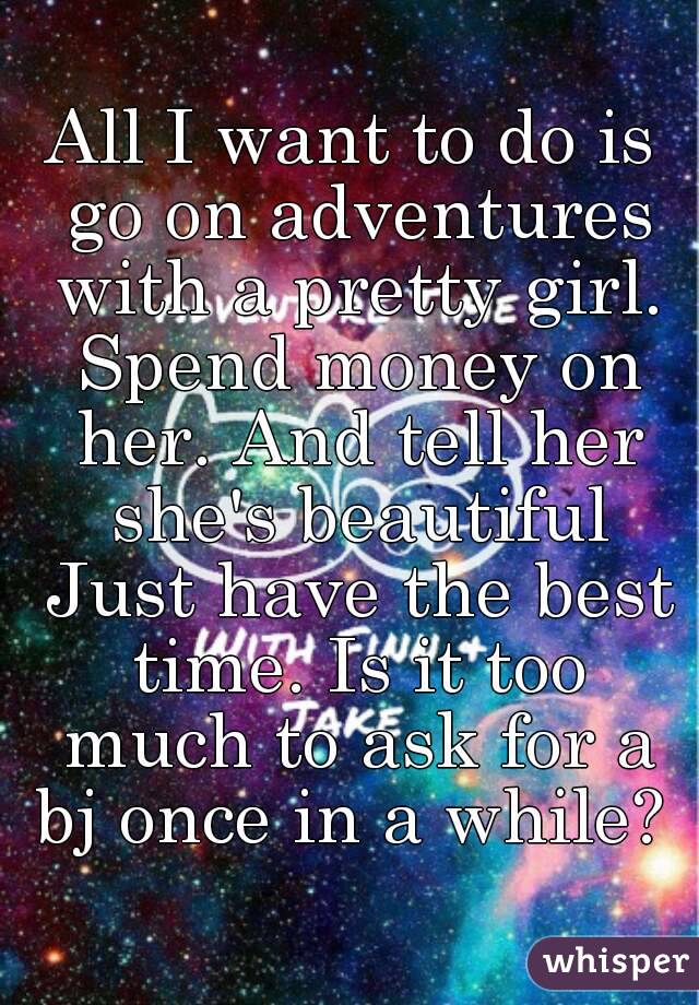 All I want to do is go on adventures with a pretty girl. Spend money on her. And tell her she's beautiful Just have the best time. Is it too much to ask for a bj once in a while? 