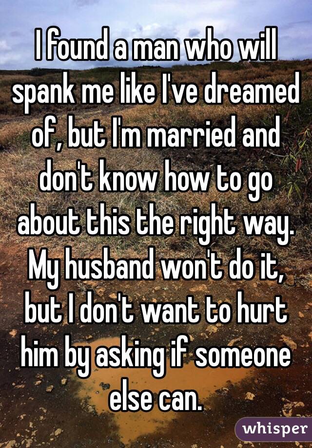 I found a man who will spank me like I've dreamed of, but I'm married and don't know how to go about this the right way. My husband won't do it, but I don't want to hurt him by asking if someone else can.