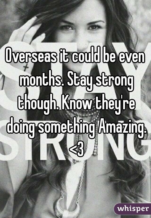 Overseas it could be even months. Stay strong though. Know they're doing something Amazing. <3