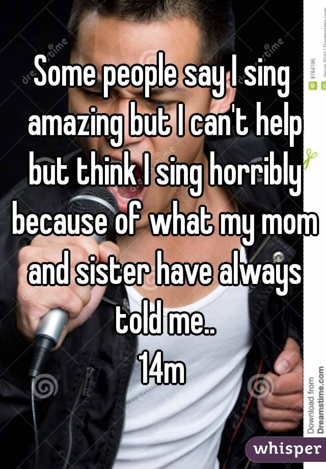 Some people say I sing amazing but I can't help but think I sing horribly because of what my mom and sister have always told me..
14m