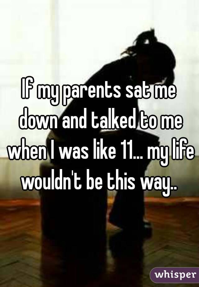 If my parents sat me down and talked to me when I was like 11... my life wouldn't be this way.. 