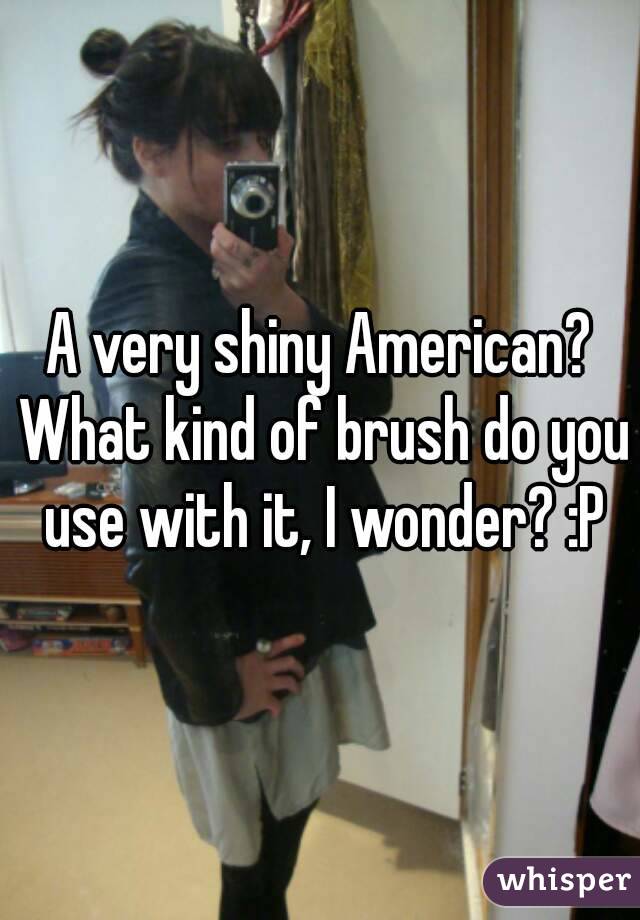 A very shiny American? What kind of brush do you use with it, I wonder? :P