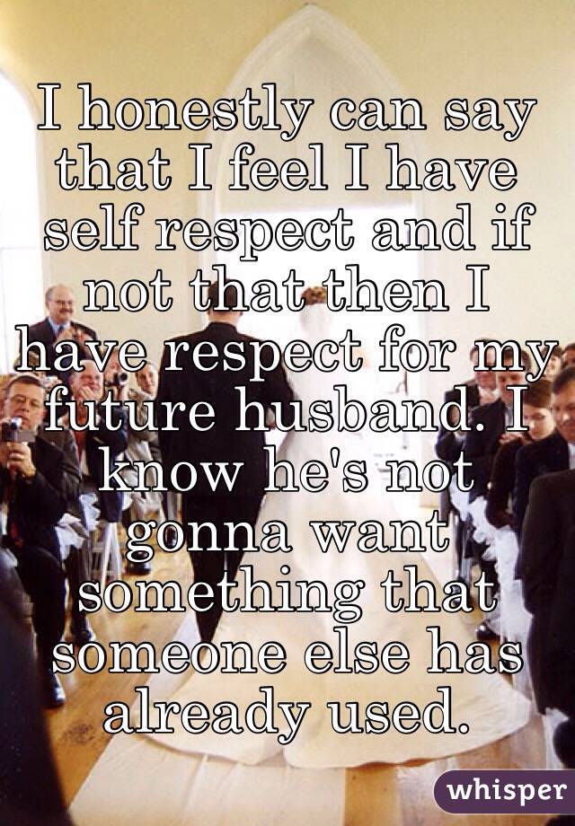 I honestly can say that I feel I have self respect and if not that then I have respect for my future husband. I know he's not gonna want something that someone else has already used.