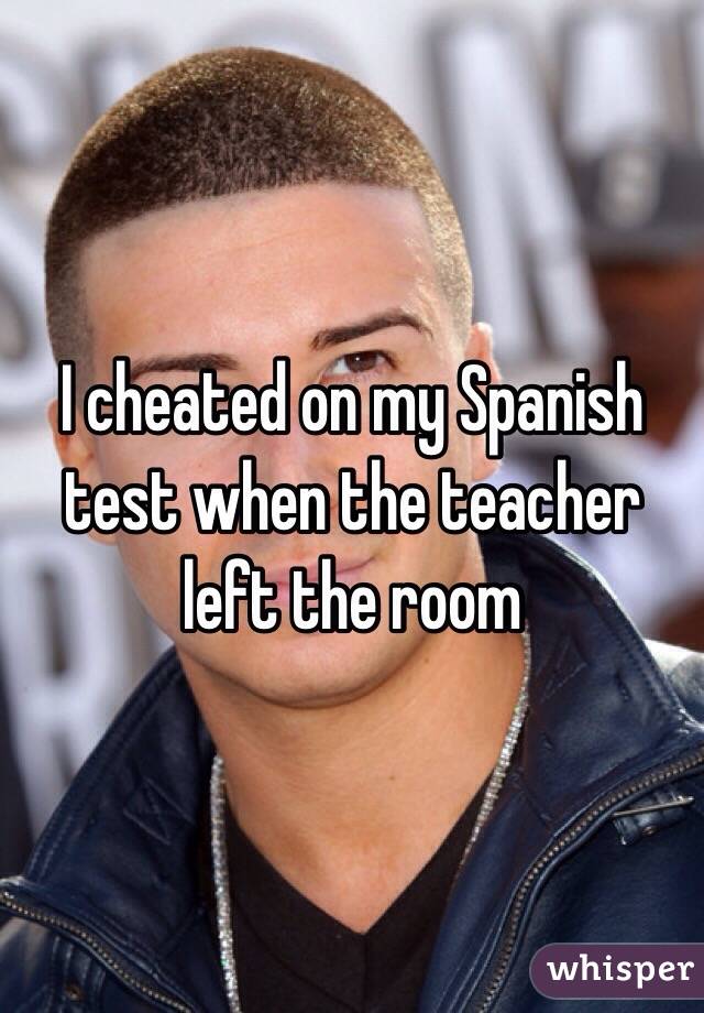 I cheated on my Spanish test when the teacher left the room