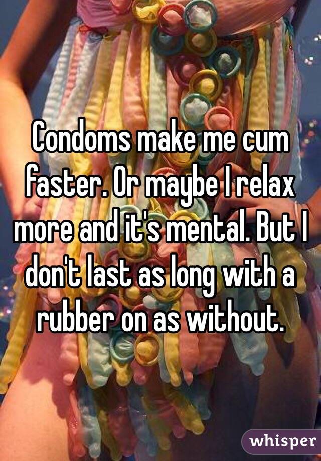 Condoms make me cum faster. Or maybe I relax more and it's mental. But I don't last as long with a rubber on as without.